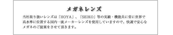 当社取り扱いレンズは「HOYA」、「セイコー」等の実績・機能共に常に世界で高水準に位置する国内一流メーカーレンズを使用していますので、快適で安心なメガネのご提案をさせて頂きます。