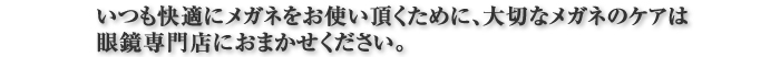 いつも快適にメガネをお使い頂くために、大切なメガネのケアは眼鏡専門店におまかせください。